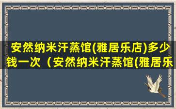 安然纳米汗蒸馆(雅居乐店)多少钱一次（安然纳米汗蒸馆(雅居乐店) 多少钱一次）